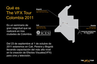 Qué es The VFX TourColombia 2011Es un seminario de gran magnitud que se realizará en tres ciudades de Colombia.Del 23 de septiembre al 1 de octubre de 2011 estaremos en Cali, Pereira y Bogotá llevando capacitación del más alto nivel en la creación de Efectos Visuales(VFX) para cine y televisión. 