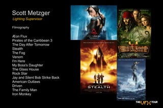 Scott MetzgerLighting SupervisorFilmographyÆon Flux Pirates of the Caribbean 3The Day After TomorrowStealthThe Fog  VenomI'm Here  My Boss's Daughter The Glass HouseRock StarJay and Silent Bob Strike BackAmerican Outlaws Driven  The Family ManIron Monkey