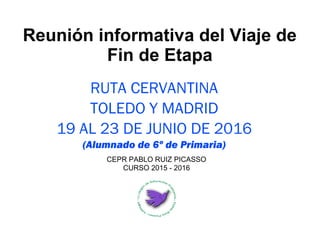 Reunión informativa del Viaje de
Fin de Etapa
RUTA CERVANTINA
TOLEDO Y MADRID
19 AL 23 DE JUNIO DE 2016
(Alumnado de 6º de Primaria)
CEPR PABLO RUIZ PICASSO
CURSO 2015 - 2016
 