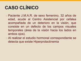 CASO CLÍNICO 
Paciente J.M.A.R. de sexo femenino, 32 años de 
edad, acude al Centro Asistencial por cefalea 
acompañada de un deterioro en la visión, que 
consiste en un defecto de los campos visuales 
temporales (área de la visión hacia los lados en 
ambos ojos). 
Al realizar el estudio hormonal correspondiente se 
detecta que existe Hiperprolactinemia 
 