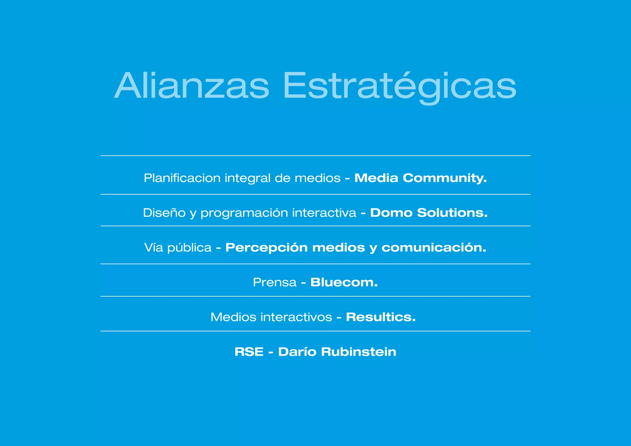 Alianzas Estratégicas

 Planificacion integral de medios - Media Community.

 Diseño y programación interactiva - Domo Solutions.

 Vía pública - Percepción medios y comunicación.

                 Prensa - Bluecom.

          Medios interactivos - Resultics.

              RSE - Darío Rubinstein
 