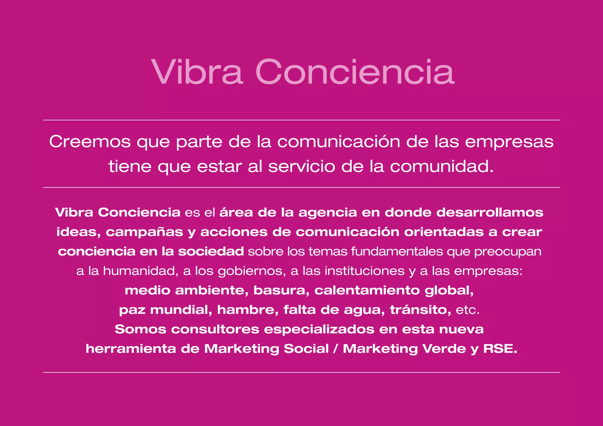 Vibra Conciencia
Creemos que parte de la comunicación de las empresas
     tiene que estar al servicio de la comunidad.

Vibra Conciencia es el área de la agencia en donde desarrollamos
ideas, campañas y acciones de comunicación orientadas a crear
conciencia en la sociedad sobre los temas fundamentales que preocupan
  a la humanidad, a los gobiernos, a las instituciones y a las empresas:
         medio ambiente, basura, calentamiento global,
        paz mundial, hambre, falta de agua, tránsito, etc.
        Somos consultores especializados en esta nueva
   herramienta de Marketing Social / Marketing Verde y RSE.
 