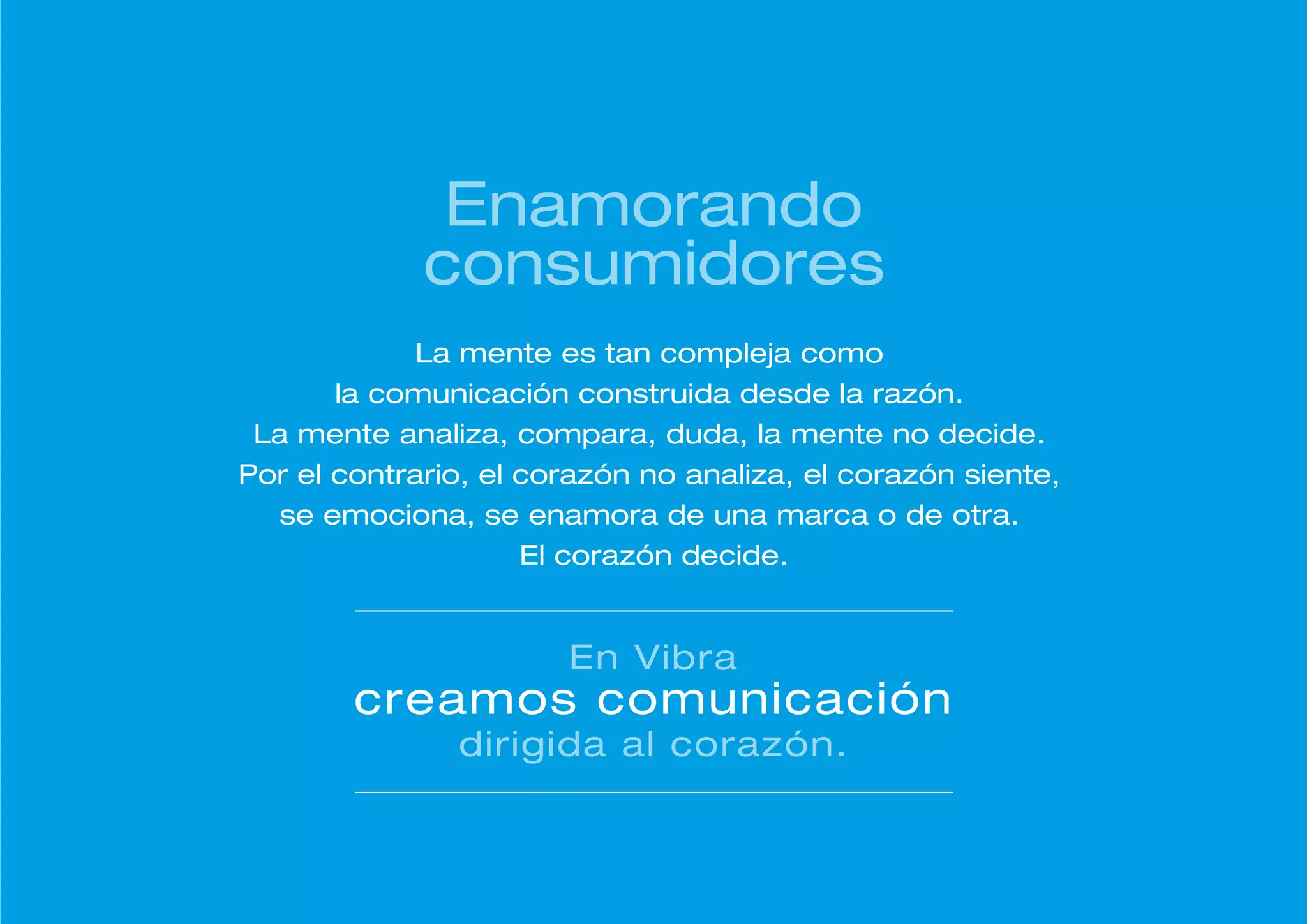 Enamorando
             consumidores
             La mente es tan compleja como
       la comunicación construida desde la razón.
 La mente analiza, compara, duda, la mente no decide.
Por el contrario, el corazón no analiza, el corazón siente,
  se emociona, se enamora de una marca o de otra.
                     El corazón decide.


                       En Vibra
        creamos comunicación
               dirigida al corazón.
 