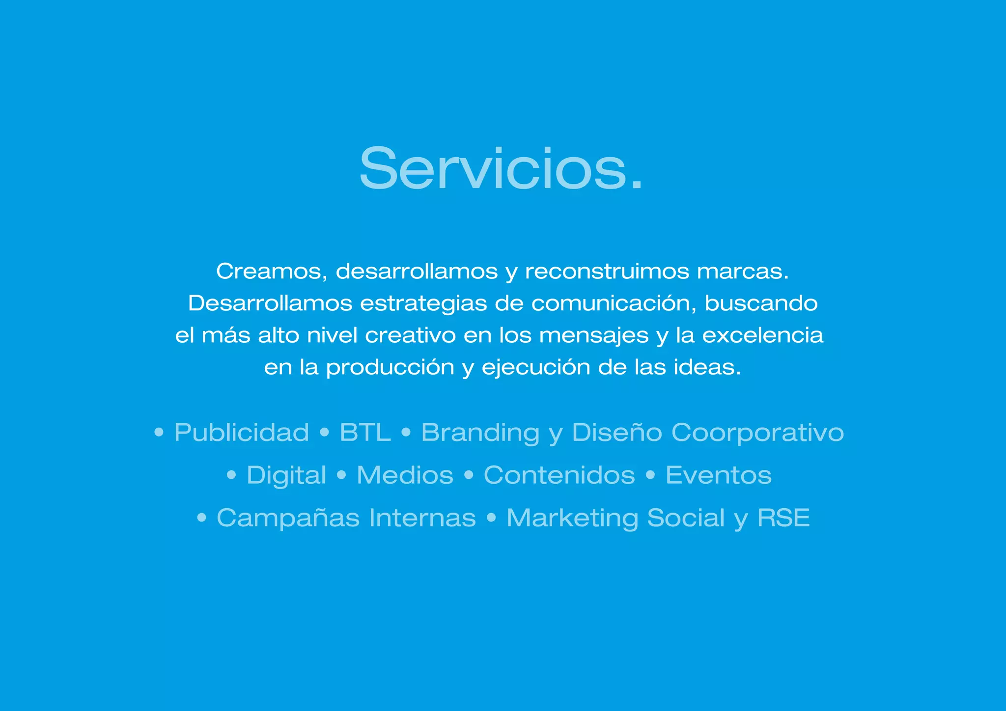 Servicios.
     Creamos, desarrollamos y reconstruimos marcas.
  Desarrollamos estrategias de comunicación, buscando
 el más alto nivel creativo en los mensajes y la excelencia
        en la producción y ejecución de las ideas.


• Publicidad • BTL • Branding y Diseño Coorporativo
     • Digital • Medios • Contenidos • Eventos
   • Campañas Internas • Marketing Social y RSE
 