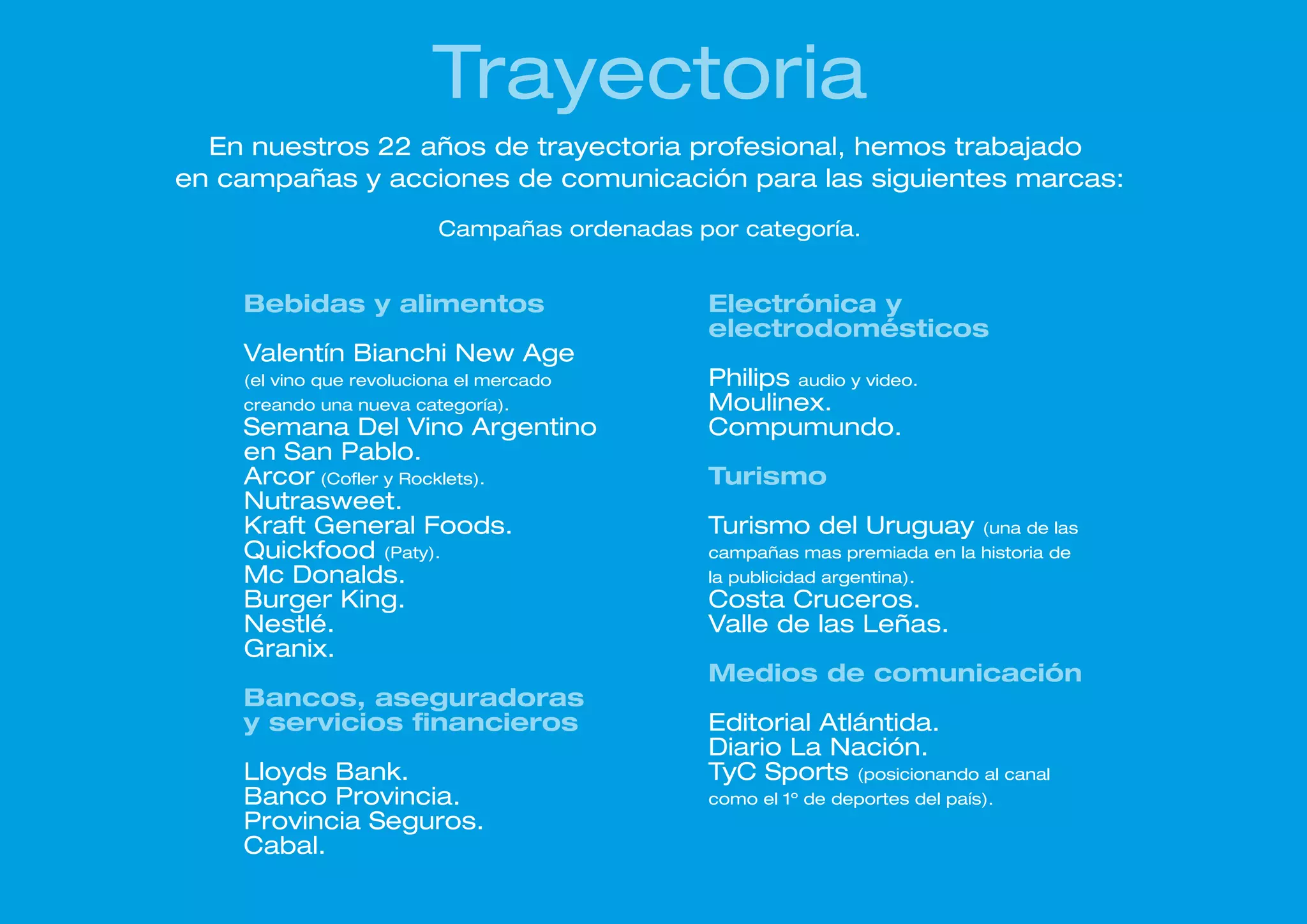 Trayectoria
  En nuestros 22 años de trayectoria profesional, hemos trabajado
en campañas y acciones de comunicación para las siguientes marcas:
                          Campañas ordenadas por categoría.


    Bebidas y alimentos                        Electrónica y
                                               electrodomésticos
    Valentín Bianchi New Age
    (el vino que revoluciona el mercado        Philips audio y video.
    creando una nueva categoría).              Moulinex.
    Semana Del Vino Argentino                  Compumundo.
    en San Pablo.
    Arcor (Cofler y Rocklets).                 Turismo
    Nutrasweet.
    Kraft General Foods.                       Turismo del Uruguay            (una de las
    Quickfood (Paty).                          campañas mas premiada en la historia de
    Mc Donalds.                                la publicidad argentina).
    Burger King.                               Costa Cruceros.
    Nestlé.                                    Valle de las Leñas.
    Granix.
                                               Medios de comunicación
    Bancos, aseguradoras
    y servicios financieros                    Editorial Atlántida.
                                               Diario La Nación.
    Lloyds Bank.                               TyC Sports (posicionando al canal
    Banco Provincia.                           como el 1º de deportes del país).
    Provincia Seguros.
    Cabal.
 