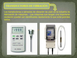 TRANSDUCTORES DE VIBRACIÓN

Los transductores o sensores de vibración se usan en la industria de
fabricación de máquinas. Las máquinas que tengan una importante
oscilación pueden ser identificadas rápidamente lo que evita grandes
daños.
 