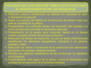 VENTAJAS DEL ANÁLISIS POR VIBRACIONES APLICADO
     AL MANTENIMIENTO DE LAS MÁQUINAS.
A. Detección precoz e identificación de defectos sin necesidad de parar
   ni desmontar la máquina.
B. Seguir la evolución del defecto en el transcurso del tiempo hasta que
   este se convierta en un peligro.
C. Programación, con suficiente tiempo, del suministro del repuesto y la
   mano de obra para acometer la reparación particular.
D. Programación de la parada para corrección dentro de un tiempo
   muerto o parada rutinaria del proceso productivo.
E. Reducción del tiempo de reparación, ya que se tienen perfectamente
   identificados los elementos desgastados, averiados o, en general,
   posibles a fallar.
F. Reducción de costos e incremento de la producción por disminución
   del número de paradas y tiempos muertos.
G. Permite una selección satisfactoria de las condiciones de operación
   de la máquina.
H. Funcionamiento más seguro de la planta y toma de decisiones más
   precisas de los ejecutivos de la empresa industrial.
 