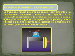 FRECUENCIA NATURAL Y RESONANCIAS:
La frecuencia natural presenta un carácter muy diferente a las
anteriormente nombradas, debido a que depende de las
características estructurales de la máquina, tales como su masa, su
rigidez y su amortiguación, incluyendo los soportes y tuberías
adjuntas a ella. Y no depende de la operación de la máquina, a no
ser que la rigidez sea función de la velocidad.
 