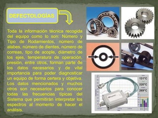 DEFECTOLOGÍAS

Toda la información técnica recogida
del equipo como lo son: Número y
Tipo de Rodamientos, número de
alabes, número de dientes, número de
correas, tipo de acople, diámetro de
los ejes, temperatura de operación,
presión, entre otros, forman parte de
los datos necesarios y de vital
importancia para poder diagnosticar
un equipo de forma certera y objetiva.
Los datos mencionados y muchos
otros son necesarios para conocer
todas las frecuencias típicas del
Sistema que permitirán interpretar los
espectros al momento de hacer el
análisis.
 