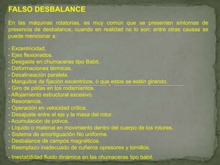 FALSO DESBALANCE
En las máquinas rotatorias, es muy común que se presenten síntomas de
presencia de desbalance, cuando en realidad no lo son; entre otras causas se
puede mencionar a:

- Excentricidad.
- Ejes flexionados.
- Desgaste en chumaceras tipo Babit.
- Deformaciones térmicas.
- Desalineación paralela.
- Manguitos de fijación excéntricos, ó que estos se estén girando.
- Giro de pistas en los rodamientos.
- Aflojamiento estructural excesivo.
- Resonancia.
- Operación en velocidad crítica.
- Desajuste entre el eje y la masa del rotor.
- Acumulación de polvos.
- Líquido o material en movimiento dentro del cuerpo de los rotores.
- Sistema de amortiguación No uniforme.
- Desbalance de campos magnéticos.
- Reemplazo inadecuado de cuñeros opresores y tornillos.
- Inestabilidad fluido dinámica en las chumaceras tipo babit.
 