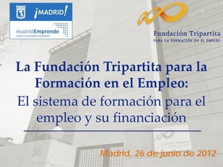 La Fundación Tripartita para la
   Formación en el Empleo:
El sistema de formación para el
    empleo y su financiación

             Madrid, 26 de junio de 2012
 