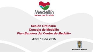 Sesión Ordinaria
Concejo de Medellín
Plan Bandera del Centro de Medellín
Abril 10 de 2015
 
