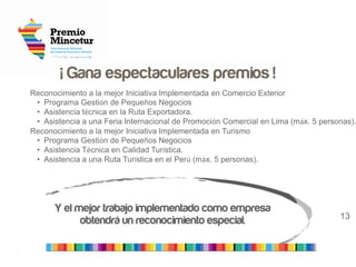 2
13
Reconocimiento a la mejor Iniciativa Implementada en Comercio Exterior
• Programa Gestión de Pequeños Negocios
• Asistencia técnica en la Ruta Exportadora.
• Asistencia a una Feria Internacional de Promoción Comercial en Lima (máx. 5 personas).
Reconocimiento a la mejor Iniciativa Implementada en Turismo
• Programa Gestión de Pequeños Negocios
• Asistencia Técnica en Calidad Turística.
• Asistencia a una Ruta Turística en el Perú (máx. 5 personas).
 