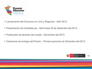 2
• Lanzamiento del Concurso en Lima y Regiones - Abril 2013.
• Presentación de Candidaturas - Abril hasta 30 de Setiembre del 2013.
• Publicación de decisión del Jurado - Noviembre del 2013.
• Ceremonia de entrega del Premio – Primera quincena de Diciembre del 2013.
16
 