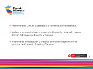 2
 Promover una Cultura Exportadora y Turística a Nivel Nacional.
 Motivar a la Juventud sobre las oportunidades de desarrollo que se
derivan del Comercio Exterior y Turismo.
 Incentivar la investigación y creación de nuevos negocios en los
sectores de Comercio Exterior y Turismo
2
 