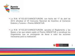 2
3
• La R.M. N°103-2013-MINCETUR/DM, con fecha del 17 de abril de
2013 oficializa el VII Concurso Nacional de Incentivo al Comercio
Exterior y Turismo – Premio MINCETUR.
• La R.M. N°103-2013-MINCETUR/DM, aprueba el Reglamento y las
Bases a las que estará sujeto el Premio MINCETUR y constituye los
Organismos que se encargarán de llevar a cabo las acciones
necesarias para su realización.
 