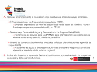 2
5
A. Generar emprendimiento e innovación entre los jóvenes, creando nuevas empresas.
El Negocio Apícola: Un Potencial Agroexportador (2005).
oEmpresa exportadora de miel de abeja de los valles secos de Tumbes, Piura y
Lambayeque para su comercialización en EEUU
 Tecnosheep: Desarrollo Integral y Personalizado de Paginas Web (2009)
oHerramienta de servicio para las PYMES, para promocionar sus exportaciones
de una manera muy sencilla, moderna y efectiva.
Sistema de comercialización de los productos turísticos ofertados por las agencias de
viajes (2012)
oPlataforma de ayuda a empresarios turísticos a encontrar respuestas acerca la
diversificación de la oferta turística regional.
B. Incluir a la Juventud a través del Sector educativo en el aprovechamiento de la apertura
comercial y del desarrollo turístico.
 