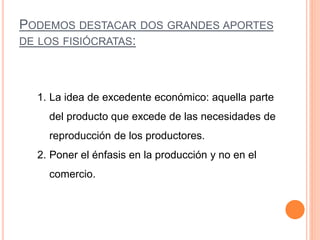 PODEMOS DESTACAR DOS GRANDES APORTES
DE LOS FISIÓCRATAS:
1. La idea de excedente económico: aquella parte
del producto que excede de las necesidades de
reproducción de los productores.
2. Poner el énfasis en la producción y no en el
comercio.
 