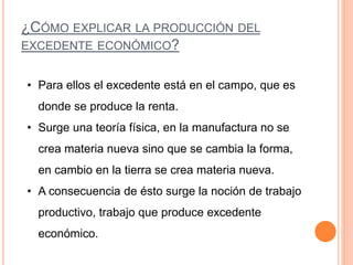¿CÓMO EXPLICAR LA PRODUCCIÓN DEL
EXCEDENTE ECONÓMICO?
• Para ellos el excedente está en el campo, que es
donde se produce la renta.
• Surge una teoría física, en la manufactura no se
crea materia nueva sino que se cambia la forma,
en cambio en la tierra se crea materia nueva.
• A consecuencia de ésto surge la noción de trabajo
productivo, trabajo que produce excedente
económico.
 