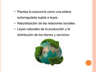 • Plantea la economía como una esfera
autorregulada sujeta a leyes.
• Naturalización de las relaciones sociales.
• Leyes naturales de la producción y la
distribución de los bienes y servicios.
 