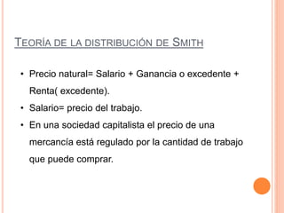 TEORÍA DE LA DISTRIBUCIÓN DE SMITH
• Precio natural= Salario + Ganancia o excedente +
Renta( excedente).
• Salario= precio del trabajo.
• En una sociedad capitalista el precio de una
mercancía está regulado por la cantidad de trabajo
que puede comprar.
 