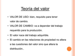 • El valor nace del trabajo adquirible.
• El cambio en las relaciones de propiedad no altera
a las cuestiones del valor sino que altera la
distribución..
Teoría del valor
• VALOR DE USO: bien, requisito para tener
valor de cambio.
• VALOR DE CAMBIO: va a depender del trabajo
requerido para la producción.
 