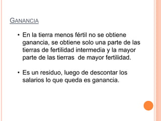 GANANCIA
• En la tierra menos fértil no se obtiene
ganancia, se obtiene solo una parte de las
tierras de fertilidad intermedia y la mayor
parte de las tierras de mayor fertilidad.
• Es un residuo, luego de descontar los
salarios lo que queda es ganancia.
 