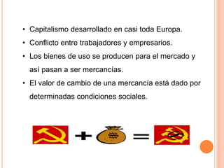 • Capitalismo desarrollado en casi toda Europa.
• Conflicto entre trabajadores y empresarios.
• Los bienes de uso se producen para el mercado y
así pasan a ser mercancías.
• El valor de cambio de una mercancía está dado por
determinadas condiciones sociales.
 