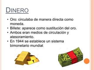 DINERO
• Oro: circulaba de manera directa como
moneda.
• Billete: aparece como sustitución del oro.
• Ambos eran medios de circulación y
atesoramiento.
• En 1944 se establece un sistema
bimonetario mundial.
 