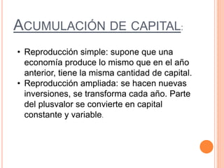 ACUMULACIÓN DE CAPITAL:
• Reproducción simple: supone que una
economía produce lo mismo que en el año
anterior, tiene la misma cantidad de capital.
• Reproducción ampliada: se hacen nuevas
inversiones, se transforma cada año. Parte
del plusvalor se convierte en capital
constante y variable.
 