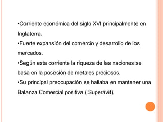 •Corriente económica del siglo XVI principalmente en
Inglaterra.
•Fuerte expansión del comercio y desarrollo de los
mercados.
•Según esta corriente la riqueza de las naciones se
basa en la posesión de metales preciosos.
•Su principal preocupación se hallaba en mantener una
Balanza Comercial positiva ( Superávit).
 