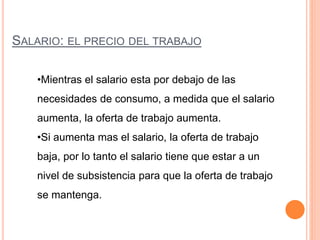 SALARIO: EL PRECIO DEL TRABAJO
•Mientras el salario esta por debajo de las
necesidades de consumo, a medida que el salario
aumenta, la oferta de trabajo aumenta.
•Si aumenta mas el salario, la oferta de trabajo
baja, por lo tanto el salario tiene que estar a un
nivel de subsistencia para que la oferta de trabajo
se mantenga.
 