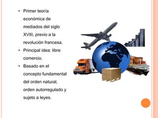 • Primer teoría
económica de
mediados del siglo
XVIII, previo a la
revolución francesa.
• Principal idea: libre
comercio.
• Basado en el
concepto fundamental
del orden natural,
orden autorregulado y
sujeto a leyes.
 
