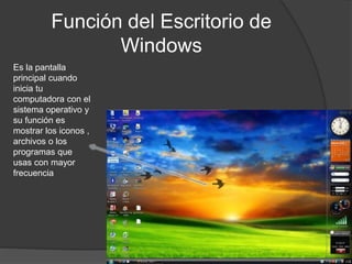 Función del Escritorio de
Windows
Es la pantalla
principal cuando
inicia tu
computadora con el
sistema operativo y
su función es
mostrar los iconos ,
archivos o los
programas que
usas con mayor
frecuencia
 