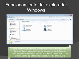 Funcionamiento del explorador
Windows
Sirve para ver las carpetas y archivos dentro de tu disco duro,
tanto de datos, como archivos de programas y del sistema.
También te ofrece información de cada archivo o carpeta, como
tamaño, fecha de última modificación, tipo de archivo, etc
 