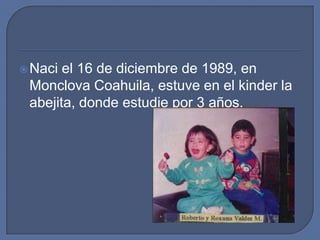 Naci el 16 de diciembre de 1989, en Monclova Coahuila, estuve en el kinder la abejita, donde estudie por 3 años. 
