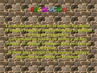 R E S OL UC IÓ N La resolución sucede en la imagen fija digital, la imagen recupera directamente en su calidad la hora de visualizarla. La cantidad de píxeles de ancho y de alto, influye  en ampliar la imagen para verla en un televisor. Si tiene baja resolución de captura, aparece pequeños cuadrados en la imagen. 
