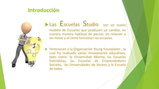 Introducción
Las Escuelas Studio: son un nuevo
modelo de Escuelas que producen un cambio, en
nuestra manera habitual de pensar, en relación a
las metas y al cómo funcionan las escuelas.
 Pertenecen a la Organización Young Foundation , la
cual ha realizado varias innovaciones educativas,
tales como: la Universidad Abierta, las Escuelas
Extendidas, las Escuelas de Emprendedores
Sociales, las Universidades de Verano y la Escuela
de todos.
 