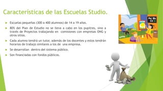 Características de las Escuelas Studio.
 Escuelas pequeñas (300 a 400 alumnos) de 14 a 19 años.
 80% del Plan de Estudio no se lleva a cabo en los pupitres, sino a
través de Proyectos trabajando en comisiones con empresas ONG y
otros sitios.
 Cada alumno tendrá un tutor, además de los docentes y estos tendrán
horarios de trabajo similares a los de una empresa.
 Se desarrollan dentro del sistema público.
 Son financiadas con fondos públicos.
 