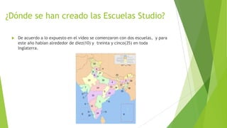 ¿Dónde se han creado las Escuelas Studio?
 De acuerdo a lo expuesto en el video se comenzaron con dos escuelas, y para
este año habían alrededor de diez(10) y treinta y cinco(35) en toda
Inglaterra.
 