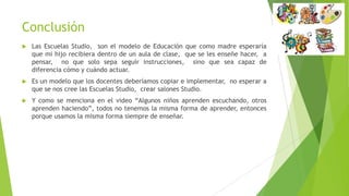 Conclusión
 Las Escuelas Studio, son el modelo de Educación que como madre esperaría
que mi hijo recibiera dentro de un aula de clase, que se les enseñe hacer, a
pensar, no que solo sepa seguir instrucciones, sino que sea capaz de
diferencia cómo y cuándo actuar.
 Es un modelo que los docentes deberíamos copiar e implementar, no esperar a
que se nos cree las Escuelas Studio, crear salones Studio.
 Y como se menciona en el video “Algunos niños aprenden escuchando, otros
aprenden haciendo”, todos no tenemos la misma forma de aprender, entonces
porque usamos la misma forma siempre de enseñar.
 