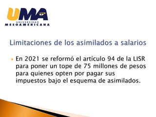  En 2021 se reformó el artículo 94 de la LISR
para poner un tope de 75 millones de pesos
para quienes opten por pagar sus
impuestos bajo el esquema de asimilados.
 