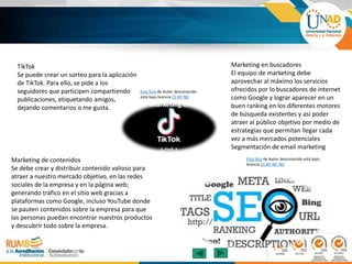 TikTok
Se puede crear un sorteo para la aplicación
de TikTok. Para ello, se pide a los
seguidores que participen compartiendo
publicaciones, etiquetando amigos,
dejando comentarios o me gusta.
Marketing de contenidos
Se debe crear y distribuir contenido valioso para
atraer a nuestro mercado objetivo, en las redes
sociales de la empresa y en la página web;
generando tráfico en el sitio web gracias a
plataformas como Google, incluso YouTube donde
se pauten contenidos sobre la empresa para que
las personas puedan encontrar nuestros productos
y descubrir todo sobre la empresa.
Marketing en buscadores
El equipo de marketing debe
aprovechar al máximo los servicios
ofrecidos por lo buscadores de internet
como Google y lograr aparecer en un
buen ranking en los diferentes motores
de búsqueda existentes y así poder
atraer al público objetivo por medio de
estrategias que permitan llegar cada
vez a más mercados potenciales
Segmentación de email marketing
Esta foto de Autor desconocido
está bajo licencia CC BY-ND
Esta foto de Autor desconocido está bajo
licencia CC BY-NC-ND
 