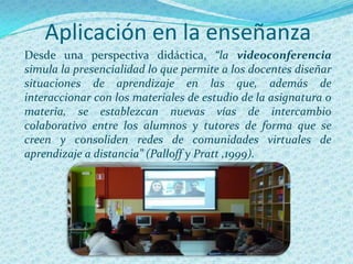 Aplicación en la enseñanza
Desde una perspectiva didáctica, “la videoconferencia
simula la presencialidad lo que permite a los docentes diseñar
situaciones de aprendizaje en las que, además de
interaccionar con los materiales de estudio de la asignatura o
materia, se establezcan nuevas vías de intercambio
colaborativo entre los alumnos y tutores de forma que se
creen y consoliden redes de comunidades virtuales de
aprendizaje a distancia” (Palloff y Pratt ,1999).
 
