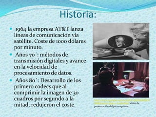 Historia:
 1964 la empresa AT&T lanza
  líneas de comunicación vía
  satélite. Coste de 1000 dólares
  por minuto.
 Años 70´: métodos de
  transmisión digitales y avance
  en la velocidad de
  procesamiento de datos.
 Años 80´: Desarrollo de los
  primero codecs que al
  comprimir la imagen de 30
  cuadros por segundo a la          http://www.youtube.com/watch?v=BQMnlKMFD
                                    8M&feature=player_embedded Video de
  mitad, redujeron el coste.        presentación del picturephone.
 