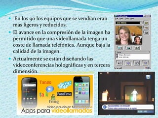  En los 90 los equipos que se vendían eran
  más ligeros y reducidos.
 El avance en la compresión de la imagen ha
  permitido que una videollamada tenga un
  coste de llamada telefónica. Aunque baja la
  calidad de la imagen.
 Actualmente se están diseñando las
  videoconferencias holográficas y en tercera
  dimensión. http://www.youtube.com/watch?v=lOFw8gzmW6U
 
