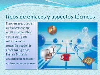 Tipos de enlaces y aspectos técnicos
Estos enlaces pueden
establecerse sobre
satélite, cable, fibra
óptica etc., y sus
velocidades de
conexión pueden ir
desde los 64 Kbps,
hasta 2 Mbps de
acuerdo con el ancho
de banda que se tenga.
 