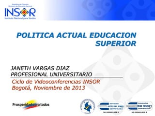 POLITICA ACTUAL EDUCACION
SUPERIOR

JANETH VARGAS DIAZ
PROFESIONAL UNIVERSITARIO
Ciclo de Videoconferencias INSOR
Bogotá, Noviembre de 2013

SG-2009001639 H

SG-2009001639 A

 
