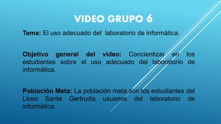 VIDEO GRUPO 6
Tema: El uso adecuado del laboratorio de informática.
Objetivo general del video: Concientizar en los
estudiantes sobre el uso adecuado del laboratorio de
informática.
Población Meta: La población meta son los estudiantes del
Liceo Santa Gertrudis usuarios del laboratorio de
informática.
.
 