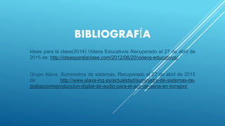 BIBLIOGRAFÍA
Ideas para la clase(2014) Videos Educativos Recuperado el 27 de abril de
2015 de: http://ideasparalaclase.com/2012/06/20/videos-educativos/
Grupo Alava. Suministros de sistemas. Recuperado el 27 de abril de 2015
de: http://www.alava-ing.es/actualidad/suministro-de-sistemas-de-
grabacionreproduccion-digital-de-audio-para-el-acc-de-aena-en-torrejon/
 